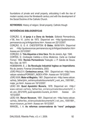 DIALOGUS, Ribeirão Preto, v.5, n.1, 2009. 92
foundations of private and small property, articulating it with the rise of
modern society since the Nineteenth century and with the development of
the Social Doctrine of the Catholic Church.
KEYWORDS: History of religion; Small property; Catholic though
Referências Bibliográficas
CORÇÃO, G. A Igreja é a Dona da Verdade. Editorial Permanência,
n°56, Ano VI, Junho de 1973. Disponível em: <http://gustavocorcao.
permanencia.org.br/Artigos/dona.htm>. Acesso em 22/12/2007.
CORÇÃO, G. G. K. CHESTERTON. O Globo, 06/06/1974. Disponível
em: <http://gustavocorcao.permanencia.org.br/Artigos/chesterton.htm>
Acesso em 22/12/2007.
CORÇÃO, G. Três Alqueires e Uma Vaca. Rio de Janeiro, Agir, 1946. 
CORTÉS, D. Civilização Católica e Erros Modernos. Carta ao Cardeal
Fornari. 1852. Revista Permanência Tradução: J. P. Galvão de Souza.
Nov.-Dez. de 1977.
HOBSBAWM, E. J. Da Revolução Industrial Inglesa ao Imperialismo.
Rio de Janeiro: Forense Universitária, 2003.
JOÂO PAULO II. Centesimus annus, 1991. Disponível em: <http://www.
vatican.va/edocs/POR0067/_INDEX.HTM>. Acesso em 19/12/2007.
JOÂO XXIII, Mater et Magistra, 1961. Disponível em: <http://www.vatican.
va/holy_father/john_xxiii/encyclicals/documents/hf_j-xxiii_enc_15051961_
mater_po.html>. Acesso em 19/12/2007.
LEÂO XIII. Quod Apostolici Muneris, 1878. Disponível em: <http://
www.vatican.va/holy_father/leo_xiii/encyclicals/documents/hf_l-
xiii_enc_28121878_quod-apostolici-muneris_en.html>. Acesso em
19/12/2007.
LEÂO XIII. Rerum Novarum, 1891. Disponível em: <http://www.vatican.
va/holy_father/leo_xiii/encyclicals/documents/hf_l-xiii_enc_15051891_
rerum-novarum_po.html>. Acesso em 19/12/2007.
MANOEL, I. A. As reformas conservadoras da “nova” pedagogia
 