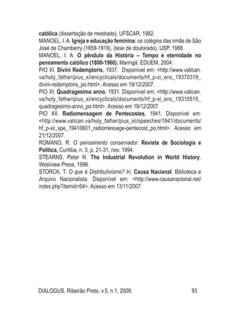DIALOGUS, Ribeirão Preto, v.5, n.1, 2009. 93
católica (dissertação de mestrado), UFSCAR, 1982.
MANOEL, I.A. Igreja e educação feminina: os colégios das irmãs de São
José de Chamberry (1859-1919), (tese de doutorado), USP, 1988.
MANOEL, I. A. O pêndulo da História – Tempo e eternidade no
pensamento católico (1800-1960). Maringá: EDUEM, 2004.
PIO XI. Divini Redemptoris, 1937. Disponível em: <http://www.vatican.
va/holy_father/pius_xi/encyclicals/documents/hf_p-xi_enc_19370319_
divini-redemptoris_po.html>. Acesso em 19/12/2007.
PIO XI. Quadragesimo anno, 1931. Disponível em: <http://www.vatican.
va/holy_father/pius_xi/encyclicals/documents/hf_p-xi_enc_19310515_
quadragesimo-anno_po.html>. Acesso em 19/12/2007.
PIO XII. Radiomensagem de Pentecostes, 1941. Disponível em:
<http://www.vatican.va/holy_father/pius_xii/speeches/1941/documents/
hf_p-xii_spe_19410601_radiomessage-pentecost_po.html>. Acesso em
21/12/2007.
ROMANO, R. O pensamento conservador. Revista de Sociologia e
Política, Curitiba, n. 3, p. 21-31, nov. 1994.
Stearns, Peter N. The Industrial Revolution in World History.
Westview Press, 1998.
STORCK, T. O que é Distributivismo? In: Causa Nacional: Biblioteca e
Arquivo Nacionalista. Disponível em: <http://www.causanacional.net/
index.php?itemid=64>. Acesso em 13/11/2007.
 