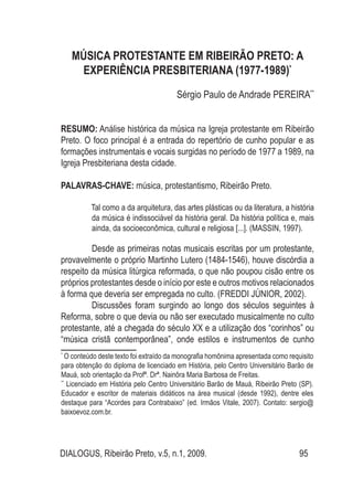 DIALOGUS, Ribeirão Preto, v.5, n.1, 2009. 95
MÚSICA PROTESTANTE EM RIBEIRÃO PRETO: A
EXPERIÊNCIA PRESBITERIANA (1977-1989)*
Sérgio Paulo de Andrade PEREIRA**
RESUMO: Análise histórica da música na Igreja protestante em Ribeirão
Preto. O foco principal é a entrada do repertório de cunho popular e as
formações instrumentais e vocais surgidas no período de 1977 a 1989, na
Igreja Presbiteriana desta cidade.
PALAVRAS-CHAVE: música, protestantismo, Ribeirão Preto.
Tal como a da arquitetura, das artes plásticas ou da literatura, a história
da música é indissociável da história geral. Da história política e, mais
ainda, da socioeconômica, cultural e religiosa [...]. (MASSIN, 1997).
	 Desde as primeiras notas musicais escritas por um protestante,
provavelmente o próprio Martinho Lutero (1484-1546), houve discórdia a
respeito da música litúrgica reformada, o que não poupou cisão entre os
próprios protestantes desde o início por este e outros motivos relacionados
à forma que deveria ser empregada no culto. (FREDDI JÚNIOR, 2002).
Discussões foram surgindo ao longo dos séculos seguintes à
Reforma, sobre o que devia ou não ser executado musicalmente no culto
protestante, até a chegada do século XX e a utilização dos “corinhos” ou
“música cristã contemporânea”, onde estilos e instrumentos de cunho
*
O conteúdo deste texto foi extraído da monografia homônima apresentada como requisito
para obtenção do diploma de licenciado em História, pelo Centro Universitário Barão de
Mauá, sob orientação da Profª. Drª. Nainôra Maria Barbosa de Freitas.
**
Licenciado em História pelo Centro Universitário Barão de Mauá, Ribeirão Preto (SP).
Educador e escritor de materiais didáticos na área musical (desde 1992), dentre eles
destaque para “Acordes para Contrabaixo” (ed. Irmãos Vitale, 2007). Contato: sergio@
baixoevoz.com.br.
 