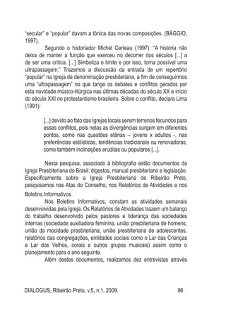 DIALOGUS, Ribeirão Preto, v.5, n.1, 2009. 96
“secular” e “popular” davam a tônica das novas composições. (BÁGGIO,
1997).
Segundo o historiador Michel Certeau (1997): “A história não
deixa de manter a função que exerceu no decorrer dos séculos [...] a
de ser uma crítica. [...] Simboliza o limite e por isso, torna possível uma
ultrapassagem.” Trazemos a discussão da entrada de um repertório
“popular” na Igreja de denominação presbiteriana, a fim de conseguirmos
uma “ultrapassagem” no que tange os debates e conflitos gerados por
esta novidade músico-litúrgica nas últimas décadas do século XX e início
do século XXI no protestantismo brasileiro. Sobre o conflito, declara Lima
(1991):
[...] devido ao fato das Igrejas locais serem terrenos fecundos para
esses conflitos, pois nelas as divergências surgem em diferentes
pontos, como nas questões etárias – jovens x adultos -, nas
preferências estilísticas, tendências tradicionais ou renovadoras,
como também inclinações eruditas ou populares [...].
	 Nesta pesquisa, associado à bibliografia estão documentos da
Igreja Presbiteriana do Brasil: digestos, manual presbiteriano e legislação.
Especificamente sobre a Igreja Presbiteriana de Ribeirão Preto,
pesquisamos nas Atas do Conselho, nos Relatórios de Atividades e nos
Boletins Informativos.
Nos Boletins Informativos, constam as atividades semanais
desenvolvidas pela Igreja. Os Relatórios de Atividades trazem um balanço
do trabalho desenvolvido pelos pastores e liderança das sociedades
internas (sociedade auxiliadora feminina, união presbiteriana de homens,
união da mocidade presbiteriana, união presbiteriana de adolescentes,
relatórios das congregações, entidades sociais como o Lar das Crianças
e Lar dos Velhos, corais e outros grupos musicais) assim como o
planejamento para o ano seguinte.
	 Além destes documentos, realizamos dez entrevistas através
 