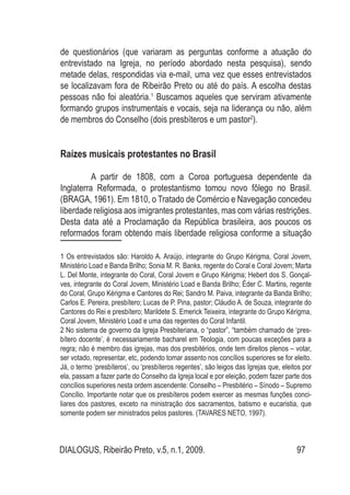 DIALOGUS, Ribeirão Preto, v.5, n.1, 2009. 97
de questionários (que variaram as perguntas conforme a atuação do
entrevistado na Igreja, no período abordado nesta pesquisa), sendo
metade delas, respondidas via e-mail, uma vez que esses entrevistados
se localizavam fora de Ribeirão Preto ou até do país. A escolha destas
pessoas não foi aleatória.1
Buscamos aqueles que serviram ativamente
formando grupos instrumentais e vocais, seja na liderança ou não, além
de membros do Conselho (dois presbíteros e um pastor2
).
Raízes musicais protestantes no Brasil
	 A partir de 1808, com a Coroa portuguesa dependente da
Inglaterra Reformada, o protestantismo tomou novo fôlego no Brasil.
(BRAGA, 1961). Em 1810, o Tratado de Comércio e Navegação concedeu
liberdade religiosa aos imigrantes protestantes, mas com várias restrições.
Desta data até a Proclamação da República brasileira, aos poucos os
reformados foram obtendo mais liberdade religiosa conforme a situação
1 Os entrevistados são: Haroldo A. Araújo, integrante do Grupo Kérigma, Coral Jovem,
Ministério Load e Banda Brilho; Sonia M. R. Banks, regente do Coral e Coral Jovem; Marta
L. Del Monte, integrante do Coral, Coral Jovem e Grupo Kérigma; Hebert dos S. Gonçal-
ves, integrante do Coral Jovem, Ministério Load e Banda Brilho; Éder C. Martins, regente
do Coral, Grupo Kérigma e Cantores do Rei; Sandro M. Paiva, integrante da Banda Brilho;
Carlos E. Pereira, presbítero; Lucas de P. Pina, pastor; Cláudio A. de Souza, integrante do
Cantores do Rei e presbítero; Marildete S. Emerick Teixeira, integrante do Grupo Kérigma,
Coral Jovem, Ministério Load e uma das regentes do Coral Infantil.
2 No sistema de governo da Igreja Presbiteriana, o “pastor”, “também chamado de ‘pres-
bítero docente’, é necessariamente bacharel em Teologia, com poucas exceções para a
regra; não é membro das igrejas, mas dos presbitérios, onde tem direitos plenos – votar,
ser votado, representar, etc, podendo tomar assento nos concílios superiores se for eleito.
Já, o termo ‘presbíteros’, ou ‘presbíteros regentes’, são leigos das Igrejas que, eleitos por
ela, passam a fazer parte do Conselho da Igreja local e por eleição, podem fazer parte dos
concílios superiores nesta ordem ascendente: Conselho – Presbitério – Sínodo – Supremo
Concílio. Importante notar que os presbíteros podem exercer as mesmas funções conci-
liares dos pastores, exceto na ministração dos sacramentos, batismo e eucaristia, que
somente podem ser ministrados pelos pastores. (TAVARES NETO, 1997).
 
