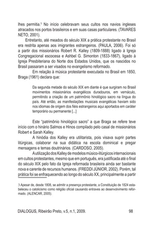 DIALOGUS, Ribeirão Preto, v.5, n.1, 2009. 98
lhes permitia.3
No início celebravam seus cultos nos navios ingleses
atracados nos portos brasileiros e em suas casas particulares. (TAVARES
NETO, 2001).
Entretanto, até meados do século XIX a prática protestante no Brasil
era restrita apenas aos imigrantes estrangeiros. (PAULA, 2006). Foi só
a partir dos missionários Robert R. Kalley (1809-1888) ligado à Igreja
Congregacional escocesa e Ashbel G. Simonton (1833-1867), ligado à
Igreja Presbiteriana do Norte dos Estados Unidos, que os nascidos no
Brasil passaram a ser visados no evangelismo reformado.
	 Em relação à música protestante executada no Brasil em 1850,
Braga (1961) declara que:
Da segunda metade do século XIX em diante é que surgiram no Brasil
movimentos missionários evangélicos duradouros, em vernáculo,
permitindo a criação de um patrimônio hinológico sacro na língua do
país. Até então, as manifestações musicais evangélicas haviam sido
nos idiomas de origem dos fiéis estrangeiros aqui aportados em caráter
temporário ou permanente [...]
	 Este “patrimônio hinológico sacro” a que Braga se refere teve
início com o hinário Salmos e Hinos compilado pelo casal de missionários
Robert e Sarah Kalley.
	 A hinódia dos Kalley era utilitarista, pois visava suprir partes
litúrgicas, colaborar na sua didática na escola dominical e pregar
mensagens e temas doutrinários. (CARDOSO, 2005).
	 AutilizaçãodosKalleydemodelosmúsico-litúrgicosinternacionais
em cultos protestantes, mesmo que em português, era justificada até o final
do século XIX pelo fato da Igreja reformada brasileira ainda ser bastante
nova e carente de recursos humanos. (FREDDI JÚNIOR, 2002). Porém, tal
prática foi se enfraquecendo ao longo do século XX, principalmente a partir
3 Apesar de, desde 1808, se admitir a presença protestante, a Constituição de 1824 esta-
beleceu o catolicismo como religião oficial causando entraves ao desenvolvimento refor-
mado. (ALENCAR, 2005).
 