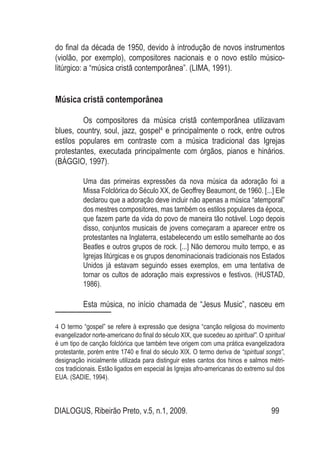 DIALOGUS, Ribeirão Preto, v.5, n.1, 2009. 99
do final da década de 1950, devido à introdução de novos instrumentos
(violão, por exemplo), compositores nacionais e o novo estilo músico-
litúrgico: a “música cristã contemporânea”. (LIMA, 1991).
Música cristã contemporânea
	 Os compositores da música cristã contemporânea utilizavam
blues, country, soul, jazz, gospel4
e principalmente o rock, entre outros
estilos populares em contraste com a música tradicional das Igrejas
protestantes, executada principalmente com órgãos, pianos e hinários.
(BÁGGIO, 1997).
Uma das primeiras expressões da nova música da adoração foi a
Missa Folclórica do Século XX, de Geoffrey Beaumont, de 1960. [...] Ele
declarou que a adoração deve incluir não apenas a música “atemporal”
dos mestres compositores, mas também os estilos populares da época,
que fazem parte da vida do povo de maneira tão notável. Logo depois
disso, conjuntos musicais de jovens começaram a aparecer entre os
protestantes na Inglaterra, estabelecendo um estilo semelhante ao dos
Beatles e outros grupos de rock. [...] Não demorou muito tempo, e as
Igrejas litúrgicas e os grupos denominacionais tradicionais nos Estados
Unidos já estavam seguindo esses exemplos, em uma tentativa de
tornar os cultos de adoração mais expressivos e festivos. (HUSTAD,
1986).
	 Esta música, no início chamada de “Jesus Music”, nasceu em
4 O termo “gospel” se refere à expressão que designa “canção religiosa do movimento
evangelizador norte-americano do final do século XIX, que sucedeu ao spiritual”. O spiritual
é um tipo de canção folclórica que também teve origem com uma prática evangelizadora
protestante, porém entre 1740 e final do século XIX. O termo deriva de “spiritual songs”,
designação inicialmente utilizada para distinguir estes cantos dos hinos e salmos métri-
cos tradicionais. Estão ligados em especial às Igrejas afro-americanas do extremo sul dos
EUA. (SADIE, 1994).
 