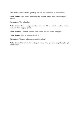 Wrekudara : "Renaku badhe ngrembug, kira kira bisa ketemu ora yo, katon susah?"
Prabu Kresna : "Bisa lan ora gumantung ning awakmu dhewe, ngerti opo ora singtak
maksud?"
Wrekudara : "Ora kakangku.."
Prabu Kresna : "Kowe karo pandawa laine kuwi uwis lali lan serakah, beda kaya pandawa
biyen, ora duwe tanggung jawab.."
Prabu Baladewa : "Sampun Dhimas Prabu Kresna, aja nesu ambun mbanggel."
Prabu Kresna : "Piya ta, tanggung jawab iki ?"
Wrekudara : "Sampun ta kakangku, susah iki adhimu."
Prabu Kresna :"Kowe bakal tak sikat nganti klimis, atimu gen resik, gen padhang lan apik
tumindakmu."
 