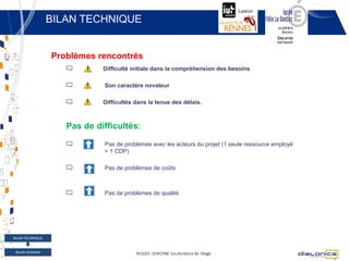BILAN TECHNIQUE


                  Problèmes rencontrés
                              Difficulté initiale dans la compréhension des besoins

                              Son caractère novateur

                              Difficultés dans la tenue des délais.



                     Pas de difficultés:
                              Pas de problèmes avec les acteurs du projet (1 seule ressource employé
                              = 1 CDP)

                              Pas de problèmes de coûts



                              Pas de problèmes de qualité




BILAN TECHNIQUE


 BILAN HUMAIN
       15                                  Copyright © 2012 Dialonics SAS ▪ All rights reserved
 