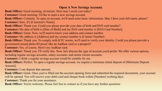 Open A New Savings Account.
Bank Officer: Good morning, sir/ma'am. How may I assist you today?
Customer: Good morning. I'd like to open a new savings account.
Bank Officer: Certainly. To open an account, we'll need some basic information. May I have your full name, please?
Customer: Sure. It's [Customer's Name].
Bank Officer: Thank you. Could you please provide your date of birth and PAN card number?
Customer: My date of birth is [Date of Birth] and my PAN card number is [PAN Card Number].
Bank Officer: Great. Now, we'll need to know your address and contact number.
Customer: My address is [Address] and my contact number is [Contact Number].
Bank Officer: Thank you. To comply with KYC norms, we'll need to verify your identity. Could you please provide a
government-issued photo ID proof, like an Aadhaar card or a passport?
Customer: Yes, of course. Here's my Aadhaar card.
Bank Officer: Thank you. I'll verify this. Now, let's discuss the type of account you'd prefer. We offer various options,
including regular savings accounts, salary accounts, and senior citizen accounts.
Customer: I think a regular savings account would be suitable for me.
Bank Officer: Perfect. To open a regular savings account, we require a minimum initial deposit of [Minimum Deposit
Amount].
Customer: I can deposit that amount.
Bank Officer: Great. Once you've filled out the account opening form and submitted the required documents, your account
will be opened. You will receive your debit card and cheque book within [Number] working days.
Customer: Thank you for your assistance.
Bank Officer: You're welcome. Please feel free to contact us if you have any further questions
 