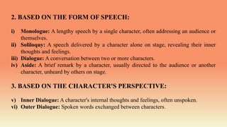2. BASED ON THE FORM OF SPEECH:
i) Monologue: A lengthy speech by a single character, often addressing an audience or
themselves.
ii) Soliloquy: A speech delivered by a character alone on stage, revealing their inner
thoughts and feelings.
iii) Dialogue: A conversation between two or more characters.
iv) Aside: A brief remark by a character, usually directed to the audience or another
character, unheard by others on stage.
3. BASED ON THE CHARACTER'S PERSPECTIVE:
v) Inner Dialogue: A character's internal thoughts and feelings, often unspoken.
vi) Outer Dialogue: Spoken words exchanged between characters.
 