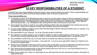 10 KEY RESPONSIBILITIES OF A STUDENT :
A student has many responsibilities attached to them when studying tertiary education, Some responsibilities are
more important than others and those responsibilities need to be put into place first.
These responsibilities are :
1) To develop a proper Time Management plan so that you can be early to class as well as prepared for all your
upcoming lectures and to go over all the notes while making questions of things you don’t understand before
attending the lecture. Time Management will also allow you as a student to complete lots of other different
tasks during the day , E.g. Studying but also having time to relax and improve on your self.
2) Have respect for others as well as your self by following all the rules and regulations the campus has set out
for students, make sure to always consider other students opinions and thoughts.
3) It is your responsibility to make sure you take full advantage of all the access provided to you on campus. E.g.
campus library, sporting facilities.
4) Be responsible for your behavior , try to be a honest student at all times.
5) Be organized by setting goals for your academic studies as well as setting goals for other things in life make
sure to have a strong committed plan in action in order to achieve these goals within a certain time limit.
6) Accountability is what drives you to do your best at university how well you express your self .
7) Do not disturb the lecture for no reason , if you get sick , it is up to you to get all the notes you missed out on
as well as complete tasks.
8) Always try to participate in the lecture don’t ever be shy to ask when you don’t understand something as there
are also other students in the class who might be struggling with the exact same thing as you.
9) Don’t leave task and assignments for last minute always plan your time out so u can finish before the turn in
date, go over and check your work properly.
10) Make sure to keep your notes in a safe place as you will need them for the next lecture session, bring them to
class all the time.
SAFIYAH SAEED
21001635
 