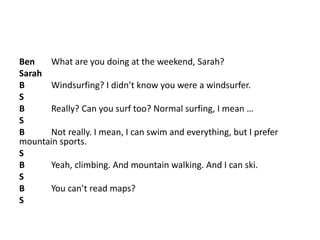 Ben What are you doing at the weekend, Sarah?
Sarah
B Windsurfing? I didn’t know you were a windsurfer.
S
B Really? Can you surf too? Normal surfing, I mean …
S
B Not really. I mean, I can swim and everything, but I prefer
mountain sports.
S
B Yeah, climbing. And mountain walking. And I can ski.
S
B You can’t read maps?
S
 