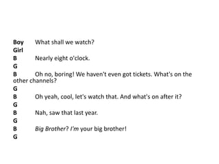 Boy What shall we watch?
Girl
B Nearly eight o'clock.
G
B Oh no, boring! We haven't even got tickets. What's on the
other channels?
G
B Oh yeah, cool, let's watch that. And what's on after it?
G
B Nah, saw that last year.
G
B Big Brother? I'm your big brother!
G
 