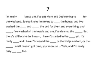 7
I'm really ____ 'cause um, I've got Mum and Dad coming to ____ for
the weekend. So you know, I'm trying to ____ the house, and I've
washed the ____ and _____ the bed for them and everything, and
____ , I've washed all the towels and um, I've cleaned the _____. But
there's still lots to do, I mean, I haven't started in the ____ yet. It's
really ____ and I haven't cleaned the ____ or the fridge and um, or the
_____ , and I haven't got time, you know, so … Yeah, and I'm really
busy ___ ___ too.
 