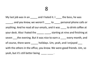 8
My last job was in an _____ and I hated it. I ____ the boss, he was
_____, and you know, we weren't ____ to ____ personal phone calls or
anything. And he read all our emails, and it was ____ to drink coffee at
your desk. Also I hated the _____ ____, starting at nine and finishing at
seven ___the evening. But it was nice to earn a ____ every month, and
of course, there were _____ holidays. Um, yeah, and I enjoyed ___
with the others in the office, you know. We were good friends. Um, so
yeah, but it's still better being ____ ____ .
 