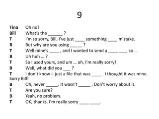 9
Tina Oh no!
Bill What’s the ______ ?
T I’m so sorry, Bill, I’ve just ____ something ____ mistake.
B But why are you using _____ ?
T Well mine’s ____ , and I wanted to send a ____ ___, so …
B Uh huh … ?
T So I used yours, and um … oh, I’m really sorry!
B Well, what did you ___ ?
T I don’t know – just a file that was ____ . I thought it was mine.
Sorry Bill!
B Oh, never _____. It wasn’t _____ . Don’t worry about it.
T Are you sure?
B Yeah, no problem.
T OK, thanks. I’m really sorry ____ ____.
 