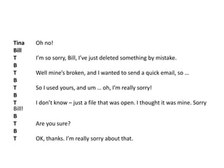 Tina Oh no!
Bill
T I’m so sorry, Bill, I’ve just deleted something by mistake.
B
T Well mine’s broken, and I wanted to send a quick email, so …
B
T So I used yours, and um … oh, I’m really sorry!
B
T I don’t know – just a file that was open. I thought it was mine. Sorry
Bill!
B
T Are you sure?
B
T OK, thanks. I’m really sorry about that.
 