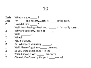 10
Zach What are you _____ ?
Jess I’m _____ it. I’m sorry, Zach. It _____ in the bath.
Z How did that _____ ?
J Well, I was having a bath and I _____ it. I’m really sorry …
Z Why are you sorry? It’s not _____.
J Well, _______…
Z What?
J Yes, it is yours.
Z But why were you using ______?
J Well, I haven’t got any _____ on mine.
Z So you were using mine – in the _____ !
J Yeah, I know, it was _____ . I’m sorry.
Z Oh well. Don’t worry. I hope it ____ works!
 