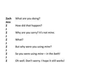 Zach What are you doing?
Jess
Z How did that happen?
J
Z Why are you sorry? It’s not mine.
J
Z What?
J
Z But why were you using mine?
J
Z So you were using mine – in the bath!
J
Z Oh well. Don’t worry. I hope it still works!
 