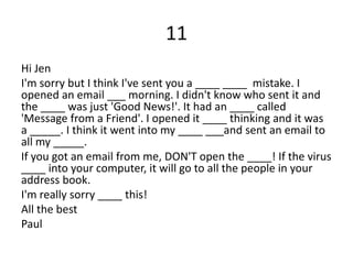11
Hi Jen
I'm sorry but I think I've sent you a ____ ____ mistake. I
opened an email ___ morning. I didn't know who sent it and
the ____ was just 'Good News!'. It had an ____ called
'Message from a Friend'. I opened it ____ thinking and it was
a _____. I think it went into my ____ ___and sent an email to
all my _____.
If you got an email from me, DON'T open the ____! If the virus
____ into your computer, it will go to all the people in your
address book.
I'm really sorry ____ this!
All the best
Paul
 