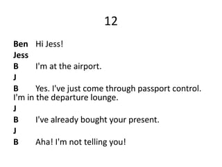 12
Ben Hi Jess!
Jess
B I'm at the airport.
J
B Yes. I've just come through passport control.
I'm in the departure lounge.
J
B I've already bought your present.
J
B Aha! I'm not telling you!
 