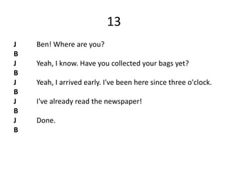 13
J Ben! Where are you?
B
J Yeah, I know. Have you collected your bags yet?
B
J Yeah, I arrived early. I've been here since three o'clock.
B
J I've already read the newspaper!
B
J Done.
B
 