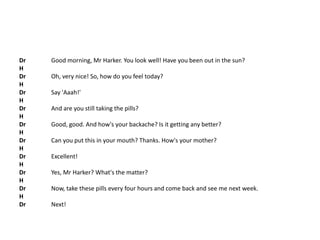 Dr Good morning, Mr Harker. You look well! Have you been out in the sun?
H
Dr Oh, very nice! So, how do you feel today?
H
Dr Say 'Aaah!'
H
Dr And are you still taking the pills?
H
Dr Good, good. And how's your backache? Is it getting any better?
H
Dr Can you put this in your mouth? Thanks. How's your mother?
H
Dr Excellent!
H
Dr Yes, Mr Harker? What's the matter?
H
Dr Now, take these pills every four hours and come back and see me next week.
H
Dr Next!
 