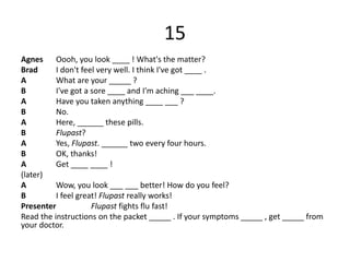 15
Agnes Oooh, you look ____ ! What's the matter?
Brad I don't feel very well. I think I've got ____ .
A What are your _____ ?
B I've got a sore ____ and I'm aching ___ ____.
A Have you taken anything ____ ___ ?
B No.
A Here, ______ these pills.
B Flupast?
A Yes, Flupast. ______ two every four hours.
B OK, thanks!
A Get ____ ____ !
(later)
A Wow, you look ___ ___ better! How do you feel?
B I feel great! Flupast really works!
Presenter Flupast fights flu fast!
Read the instructions on the packet _____ . If your symptoms _____ , get _____ from
your doctor.
 