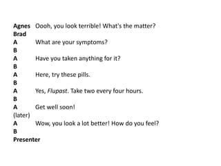 Agnes Oooh, you look terrible! What's the matter?
Brad
A What are your symptoms?
B
A Have you taken anything for it?
B
A Here, try these pills.
B
A Yes, Flupast. Take two every four hours.
B
A Get well soon!
(later)
A Wow, you look a lot better! How do you feel?
B
Presenter
 