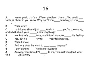 16
A Hmm, yeah, that's a difficult problem. Umm … You could ___
to think about it, you know. Why don't you ____ him to give you ____
____?
B Yeah, umm …
C I think you should just ____ to do it. I ____ you're too young,
and what about your _____ and everything?
B No, but he's _____ nice, and I don't want to _____ his feelings.
C Yes, but he ______ try to ____ your feelings too.
B Yeah, I know.
C And why does he want to ____ ____, anyway?
B I don't know, ____ he thinks I want to _____ _____ .
A Anyway, you shouldn't _____ to marry him if you don't want
to, I _____ , it's a very _____ ____.
 
