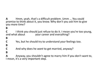 A Hmm, yeah, that's a difficult problem. Umm … You could
promise to think about it, you know. Why don't you ask him to give
you more time?
B
C I think you should just refuse to do it. I mean you're too young,
and what about your career and everything?
B
C Yes, but he should try to understand your feelings too.
B
C And why does he want to get married, anyway?
B
A Anyway, you shouldn't agree to marry him if you don't want to,
I mean, it's a very important step.
 