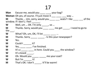17
Man Excuse me, would you ____ ____ your bag?
Woman Oh yes, of course. I'll just move it ___ ____ ___ way …
M Thanks … Um, sorry, would you ____ ___ seats? I like ____ ___ of the
window. If I don’t, I feel ______.
W Well, um … OK. I’m only _____, so …
M Thanks. Sorry, would you ____ ____ me get _____. I need to go to
the ___.
W What? Oh, um, OK, I’ll let _____ ____ …
M Thanks. Sorry _____ _____ . Is this your newspaper?
W Yes.
M Could I ______ it?
W Yes, ____ ____. I’ve finished.
M It’s a _____ ____ in here. Could you ____ the window?
W It’s closed _____.
M Oh. Would you _____ _____ me your coat?
W But I’m ______ it!
M That’s OK. I don’t _____. It’ll be warm!
 