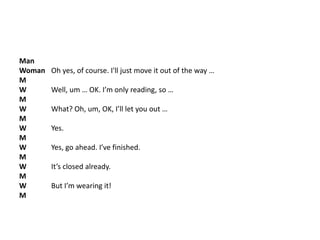 Man
Woman Oh yes, of course. I'll just move it out of the way …
M
W Well, um … OK. I’m only reading, so …
M
W What? Oh, um, OK, I’ll let you out …
M
W Yes.
M
W Yes, go ahead. I’ve finished.
M
W It’s closed already.
M
W But I’m wearing it!
M
 