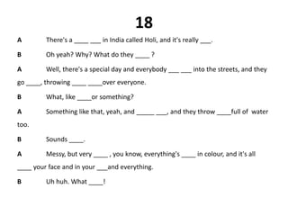 18
A There's a ____ ___ in India called Holi, and it's really ___.
B Oh yeah? Why? What do they ____ ?
A Well, there's a special day and everybody ___ ___ into the streets, and they
go ____, throwing ____ ____over everyone.
B What, like ____or something?
A Something like that, yeah, and _____ ___, and they throw ____full of water
too.
B Sounds ____.
A Messy, but very ____ , you know, everything's ____ in colour, and it's all
____ your face and in your ___and everything.
B Uh huh. What ____!
 