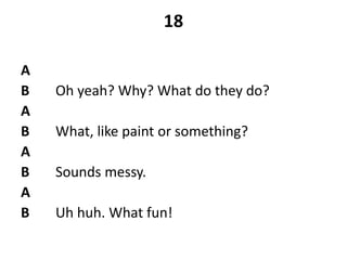 18
A
B Oh yeah? Why? What do they do?
A
B What, like paint or something?
A
B Sounds messy.
A
B Uh huh. What fun!
 