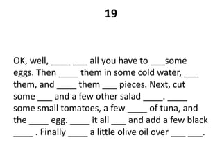 19
OK, well, ____ ___ all you have to ___some
eggs. Then ____ them in some cold water, ___
them, and ____ them ___ pieces. Next, cut
some ___ and a few other salad ____. ____
some small tomatoes, a few ____ of tuna, and
the ____ egg. ____ it all ___ and add a few black
____ . Finally ____ a little olive oil over ___ ___.
 