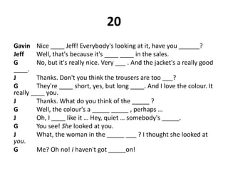 20
Gavin Nice ____ Jeff! Everybody's looking at it, have you ______?
Jeff Well, that's because it's ____ ____ in the sales.
G No, but it's really nice. Very ___ . And the jacket's a really good
____.
J Thanks. Don't you think the trousers are too ___?
G They're ____ short, yes, but long ____. And I love the colour. It
really ____ you.
J Thanks. What do you think of the _____ ?
G Well, the colour's a _____ _____ , perhaps …
J Oh, I ____ like it … Hey, quiet … somebody's _____.
G You see! She looked at you.
J What, the woman in the _____ ___ ? I thought she looked at
you.
G Me? Oh no! I haven't got _____on!
 
