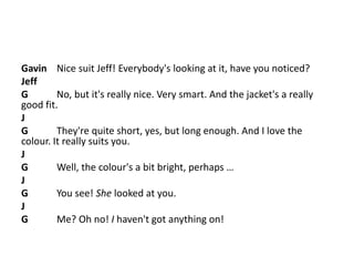 Gavin Nice suit Jeff! Everybody's looking at it, have you noticed?
Jeff
G No, but it's really nice. Very smart. And the jacket's a really
good fit.
J
G They're quite short, yes, but long enough. And I love the
colour. It really suits you.
J
G Well, the colour's a bit bright, perhaps …
J
G You see! She looked at you.
J
G Me? Oh no! I haven't got anything on!
 