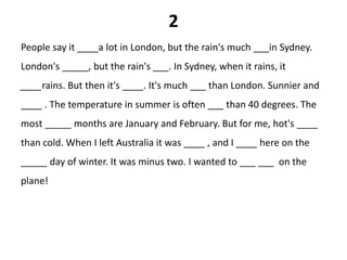 2
People say it ____a lot in London, but the rain's much ___in Sydney.
London's _____, but the rain's ___. In Sydney, when it rains, it
____rains. But then it's ____. It's much ___ than London. Sunnier and
____ . The temperature in summer is often ___ than 40 degrees. The
most _____ months are January and February. But for me, hot's ____
than cold. When I left Australia it was ____ , and I ____ here on the
_____ day of winter. It was minus two. I wanted to ___ ___ on the
plane!
 