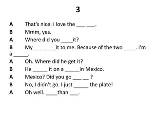 3
A That's nice. I love the ___ ___.
B Mmm, yes.
A Where did you ____it?
B My ___ ____it to me. Because of the two ____. I'm
a _____.
A Oh. Where did he get it?
B He _____ it on a _____in Mexico.
A Mexico? Did you go ___ __ ?
B No, I didn't go. I just _____ the plate!
A Oh well. ____than ___.
 