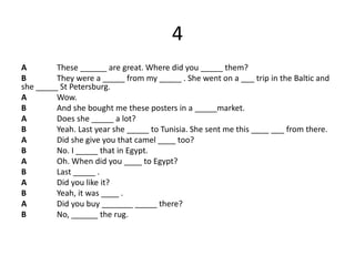 4
A These ______ are great. Where did you _____ them?
B They were a _____ from my _____ . She went on a ___ trip in the Baltic and
she _____ St Petersburg.
A Wow.
B And she bought me these posters in a _____market.
A Does she _____ a lot?
B Yeah. Last year she _____ to Tunisia. She sent me this ____ ___ from there.
A Did she give you that camel ____ too?
B No. I _____ that in Egypt.
A Oh. When did you ____ to Egypt?
B Last _____ .
A Did you like it?
B Yeah, it was ____ .
A Did you buy _______ _____ there?
B No, ______ the rug.
 