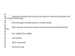 A
B They were a present from my aunt. She went on a boat trip in the Baltic and
she visited St Petersburg.
A
B And she bought me these posters in a street market.
A
B Yeah. Last year she went to Tunisia. She sent me this camel postcard from
there.
A
B No. I bought that in Egypt.
A
B Last summer.
A
B Yeah, it was great.
A
B No, just the rug.
 