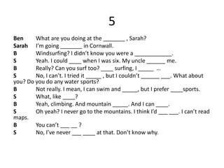 5
Ben What are you doing at the _______ , Sarah?
Sarah I’m going _______ in Cornwall.
B Windsurfing? I didn’t know you were a ____________.
S Yeah. I could ____ when I was six. My uncle ______ me.
B Really? Can you surf too? ____ surfing, I _____ …
S No, I can’t. I tried it _____ , but I couldn’t ______ ___. What about
you? Do you do any water sports?
B Not really. I mean, I can swim and _____, but I prefer ____sports.
S What, like ____?
B Yeah, climbing. And mountain _____. And I can ____.
S Oh yeah? I never go to the mountains. I think I’d ___ ___. I can’t read
maps.
B You can’t ___ __ ?
S No, I’ve never ___ ____ at that. Don’t know why.
 