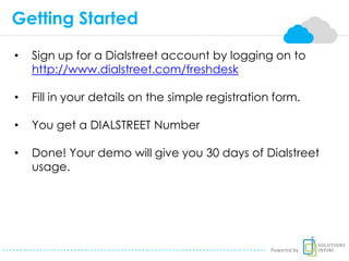 Getting Started
• Sign up for a Dialstreet account by logging on to
http://www.dialstreet.com/freshdesk
• Fill in your details on the simple registration form.
• You get a DIALSTREET Number
• Done! Your demo will give you 30 days of Dialstreet
usage.
Powered by