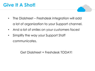 • The Dialstreet – Freshdesk integration will add
a lot of organization to your Support channel.
• And a lot of smiles on your customers faces!
• Simplify the way your Support Staff
communicates.
Get Dialstreet + Freshdesk TODAY!
Give It A Shot!