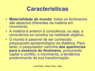 Características Materialidade do mundo : todos os fenômenos são aspectos diferentes da matéria em movimento. A matéria é anterior à consciência, ou seja, a consciência se constitui na realidade objetiva. O mundo é passível de ser conhecido: pressuposto epistemológico da dialética. Para tanto, o pesquisador caminha  das aparências para a essência do fenômeno , procurando captar o conflito, o movimento, a tendência predominante da sua transformação. 