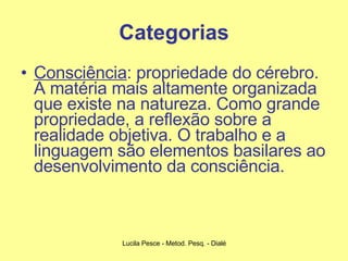 Categorias Consciência : propriedade do cérebro. A matéria mais altamente organizada que existe na natureza. Como grande propriedade, a reflexão sobre a realidade objetiva. O trabalho e a linguagem são elementos basilares ao desenvolvimento da consciência. 