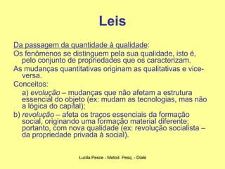 Leis Da passagem da quantidade à qualidade :  Os fenômenos se distinguem pela sua qualidade, isto é, pelo conjunto de propriedades que os caracterizam.  As mudanças quantitativas originam as qualitativas e vice-versa.  Conceitos:  a)  evolução  – mudanças que não afetam a estrutura essencial do objeto (ex: mudam as tecnologias, mas não a lógica do capital);  b)  revolução  – afeta os traços essenciais da formação social, originando uma formação material diferente; portanto, com nova qualidade (ex: revolução socialista – da propriedade privada à social). 