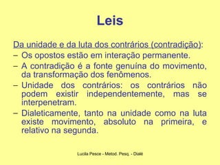 Leis Da unidade e da luta dos contrários (contradição) :  Os opostos estão em interação permanente.  A contradição é a fonte genuína do movimento, da transformação dos fenômenos.  Unidade dos contrários: os contrários não podem existir independentemente, mas se interpenetram.  Dialeticamente, tanto na unidade como na luta existe movimento, absoluto na primeira, e relativo na segunda. 