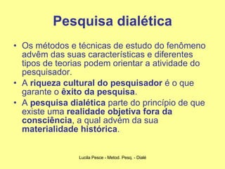 Pesquisa dialética Os métodos e técnicas de estudo do fenômeno advêm das suas características e diferentes tipos de teorias podem orientar a atividade do pesquisador. A  riqueza cultural do pesquisador  é o que garante o  êxito da pesquisa . A  pesquisa dialética  parte do princípio de que existe uma  realidade objetiva fora da consciência , a qual advém da sua  materialidade histórica . 