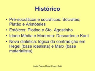 Histórico Pré-socráticos e socráticos: Sócrates, Platão e Aristóteles Estóicos: Plotino e Sto. Agostinho Idade Média e Moderna: Descartes e Kant Nova dialética: lógica da contradição em Hegel (base idealista) e Marx (base materialista). 