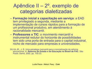 Apêndice II – 2º. exemplo de categorias dialetizadas Formação inicial x capacitação em serviço : a EAD tem privilegiado a segunda, mediante a implementação de cursos rápidos para a formação de um profissional produtivo, em atendimento à racionalidade mercantil. Professores x TIC : o movimento mercantil e instrumental redutor do horizonte de possibilidades tem sido uma porta de entrada para o capital industrial, nicho de mercado para empresas e universidades. SILVA JR., J. R. Uma estratégia mercantil para a concretização da reforma educacional. In:  Reforma do Estado e da Educação no Brasil de FHC .  São Paulo: Xamã, 2002. pp. 105-33. 
