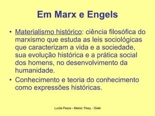 Em Marx e Engels Materialismo histórico : ciência filosófica do marxismo que estuda as leis sociológicas que caracterizam a vida e a sociedade, sua evolução histórica e a prática social dos homens, no desenvolvimento da humanidade. Conhecimento e teoria do conhecimento como expressões históricas. 